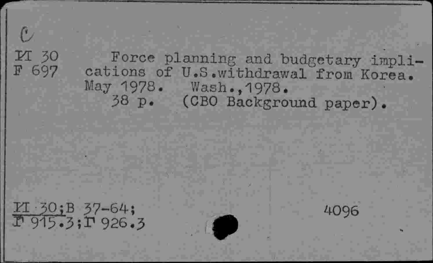 ﻿b
M 30
F 697
Force planning and budgetary implications of U.S.withdrawal from Korea. May 1978.	Wash.,1978.
38 p. (CBO Background paper).
M-lOiB 37-64; ? 913.3îf 926.3
4096